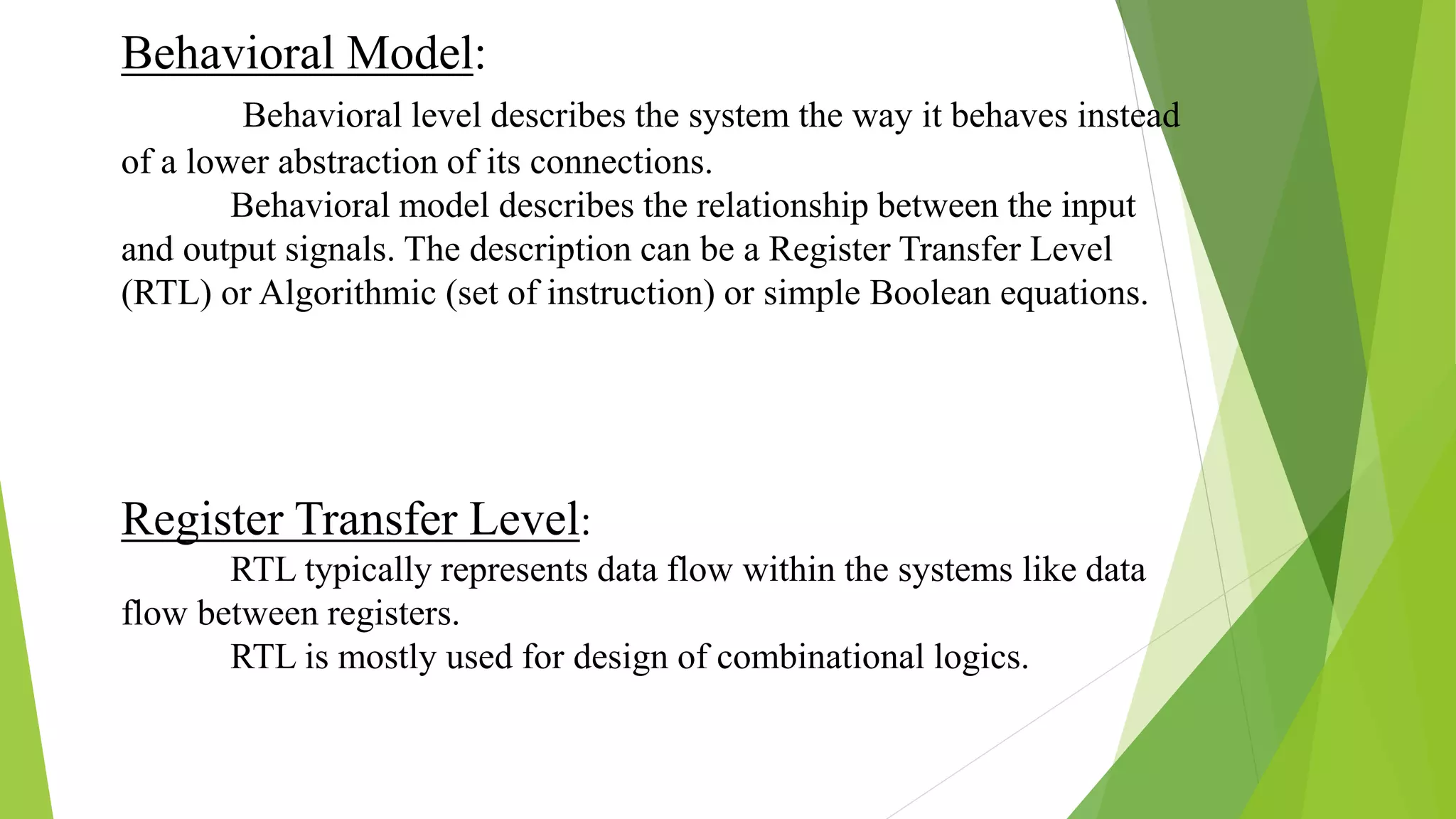 Behavioral Model:
Behavioral level describes the system the way it behaves instead
of a lower abstraction of its connections.
Behavioral model describes the relationship between the input
and output signals. The description can be a Register Transfer Level
(RTL) or Algorithmic (set of instruction) or simple Boolean equations.
Register Transfer Level:
RTL typically represents data flow within the systems like data
flow between registers.
RTL is mostly used for design of combinational logics.
 