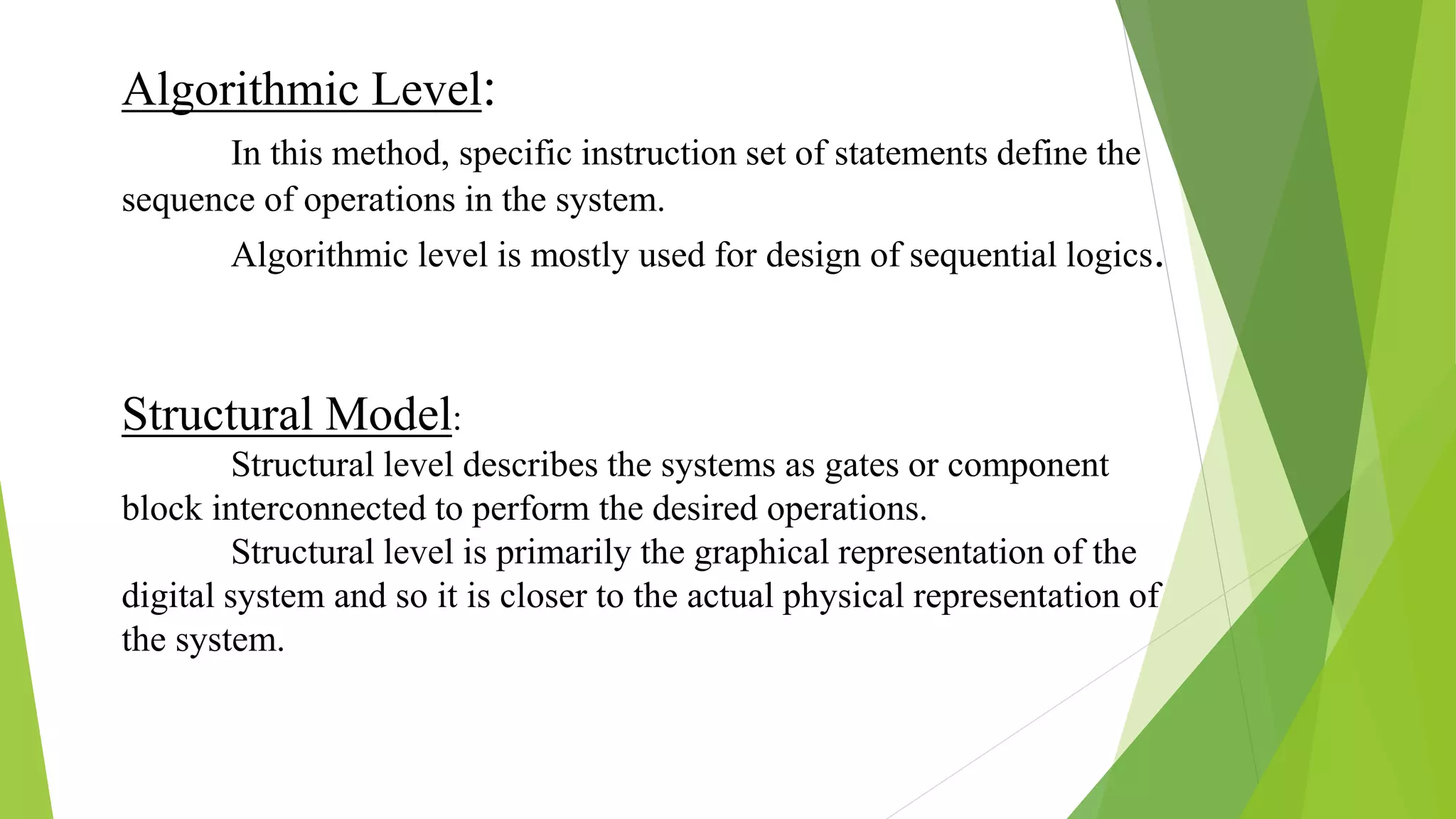 Structural Model:
Structural level describes the systems as gates or component
block interconnected to perform the desired operations.
Structural level is primarily the graphical representation of the
digital system and so it is closer to the actual physical representation of
the system.
Algorithmic Level:
In this method, specific instruction set of statements define the
sequence of operations in the system.
Algorithmic level is mostly used for design of sequential logics.
 