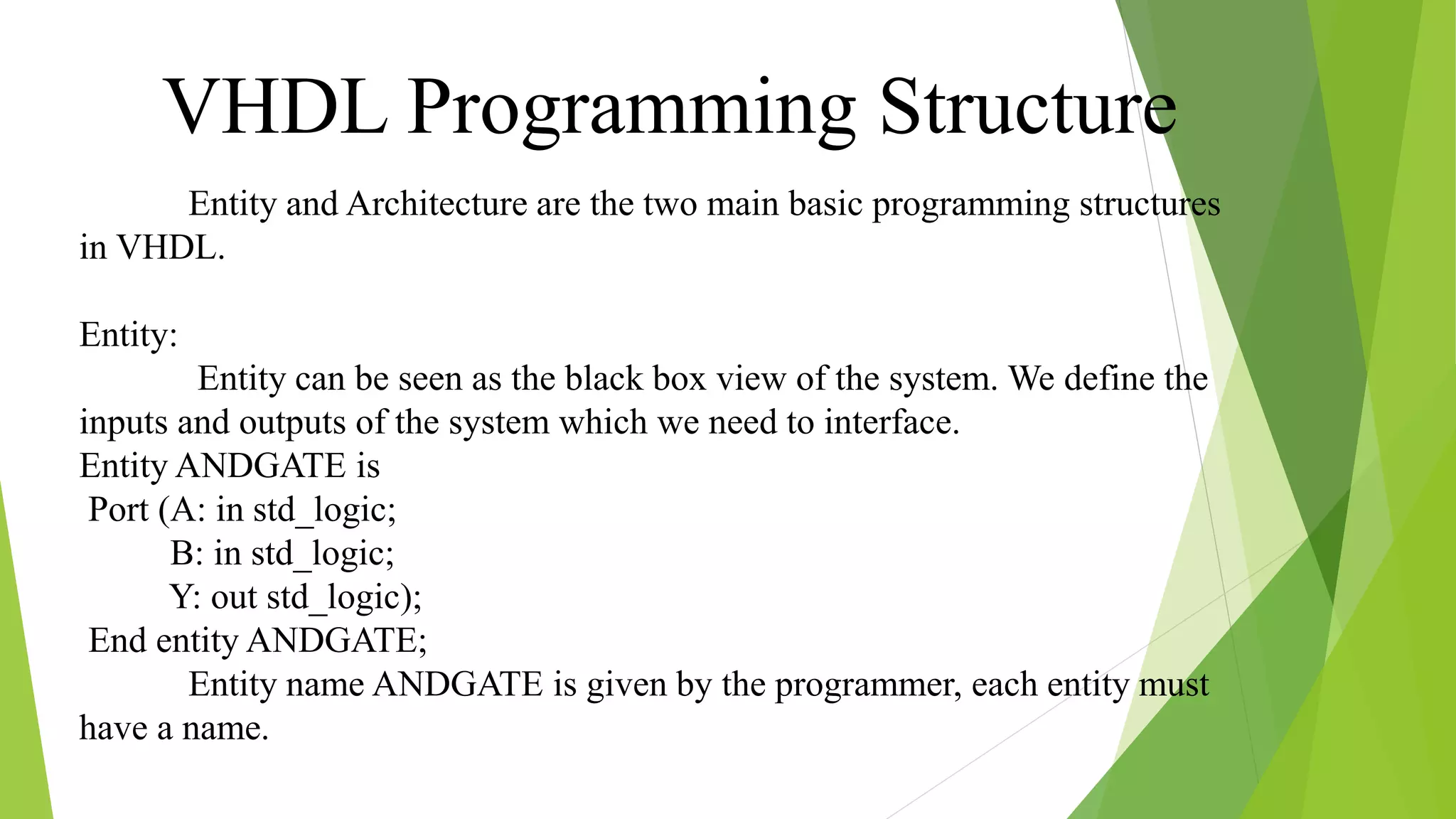 Entity and Architecture are the two main basic programming structures
in VHDL.
Entity:
Entity can be seen as the black box view of the system. We define the
inputs and outputs of the system which we need to interface.
Entity ANDGATE is
Port (A: in std_logic;
B: in std_logic;
Y: out std_logic);
End entity ANDGATE;
Entity name ANDGATE is given by the programmer, each entity must
have a name.
VHDL Programming Structure
 