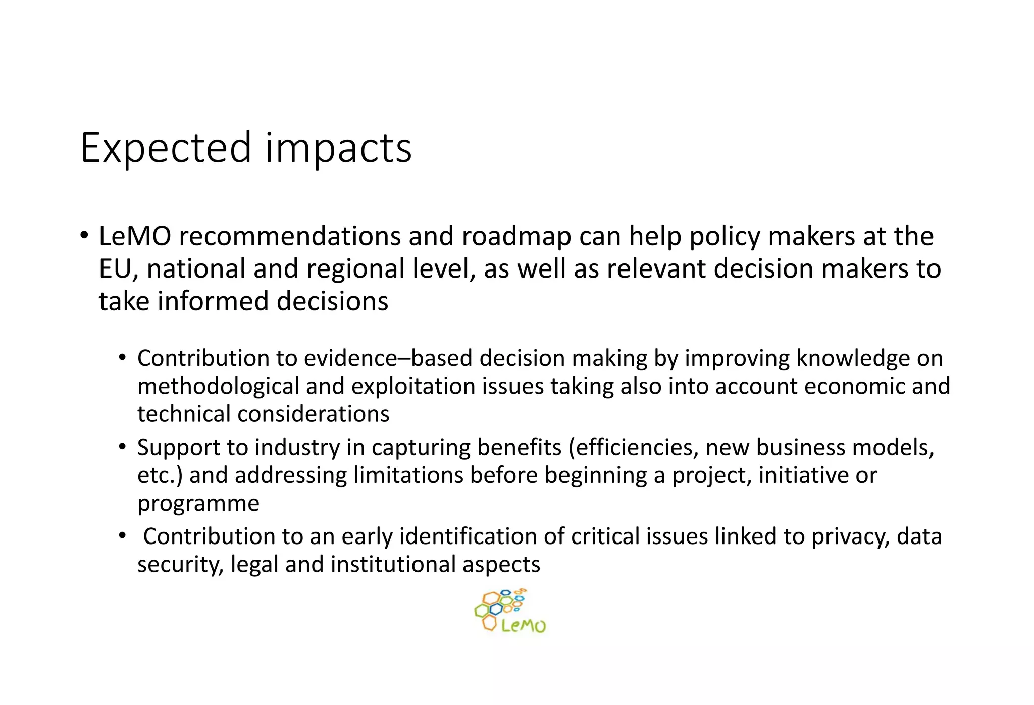 Expected impacts
• LeMO recommendations and roadmap can help policy makers at the 
EU, national and regional level, as well as relevant decision makers to 
take informed decisions
• Contribution to evidence–based decision making by improving knowledge on 
methodological and exploitation issues taking also into account economic and 
technical considerations
• Support to industry in capturing benefits (efficiencies, new business models, 
etc.) and addressing limitations before beginning a project, initiative or 
programme
• Contribution to an early identification of critical issues linked to privacy, data 
security, legal and institutional aspects
 