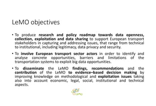 LeMO objectives
• To produce research and policy roadmap towards data openness,
collection, exploitation and data sharing to support European transport
stakeholders in capturing and addressing issues, that range from technical
to institutional, including legitimacy, data privacy and security.
• To involve European transport sector actors in order to identify and
analyse concrete opportunities, barriers and limitations of the
transportation systems to exploit big data opportunities.
• To disseminate the LeMO findings, recommendations and the
contribution of the LeMO to evidence–based decision making by
improving knowledge on methodological and exploitation issues taking
also into account economic, legal, social, institutional and technical
aspects.
 
