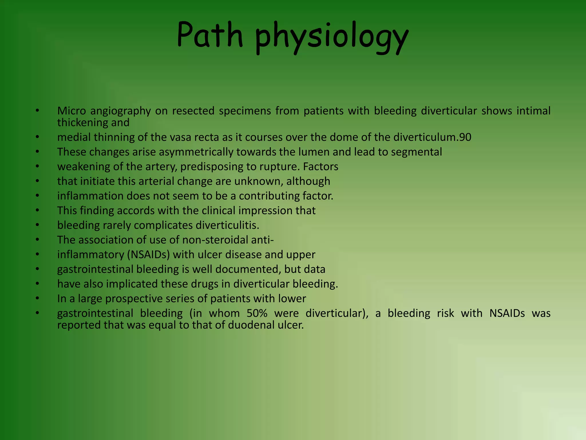 Path physiology
• Micro angiography on resected specimens from patients with bleeding diverticular shows intimal
thickening and
• medial thinning of the vasa recta as it courses over the dome of the diverticulum.90
• These changes arise asymmetrically towards the lumen and lead to segmental
• weakening of the artery, predisposing to rupture. Factors
• that initiate this arterial change are unknown, although
• inflammation does not seem to be a contributing factor.
• This finding accords with the clinical impression that
• bleeding rarely complicates diverticulitis.
• The association of use of non-steroidal anti-
• inflammatory (NSAIDs) with ulcer disease and upper
• gastrointestinal bleeding is well documented, but data
• have also implicated these drugs in diverticular bleeding.
• In a large prospective series of patients with lower
• gastrointestinal bleeding (in whom 50% were diverticular), a bleeding risk with NSAIDs was
reported that was equal to that of duodenal ulcer.
 