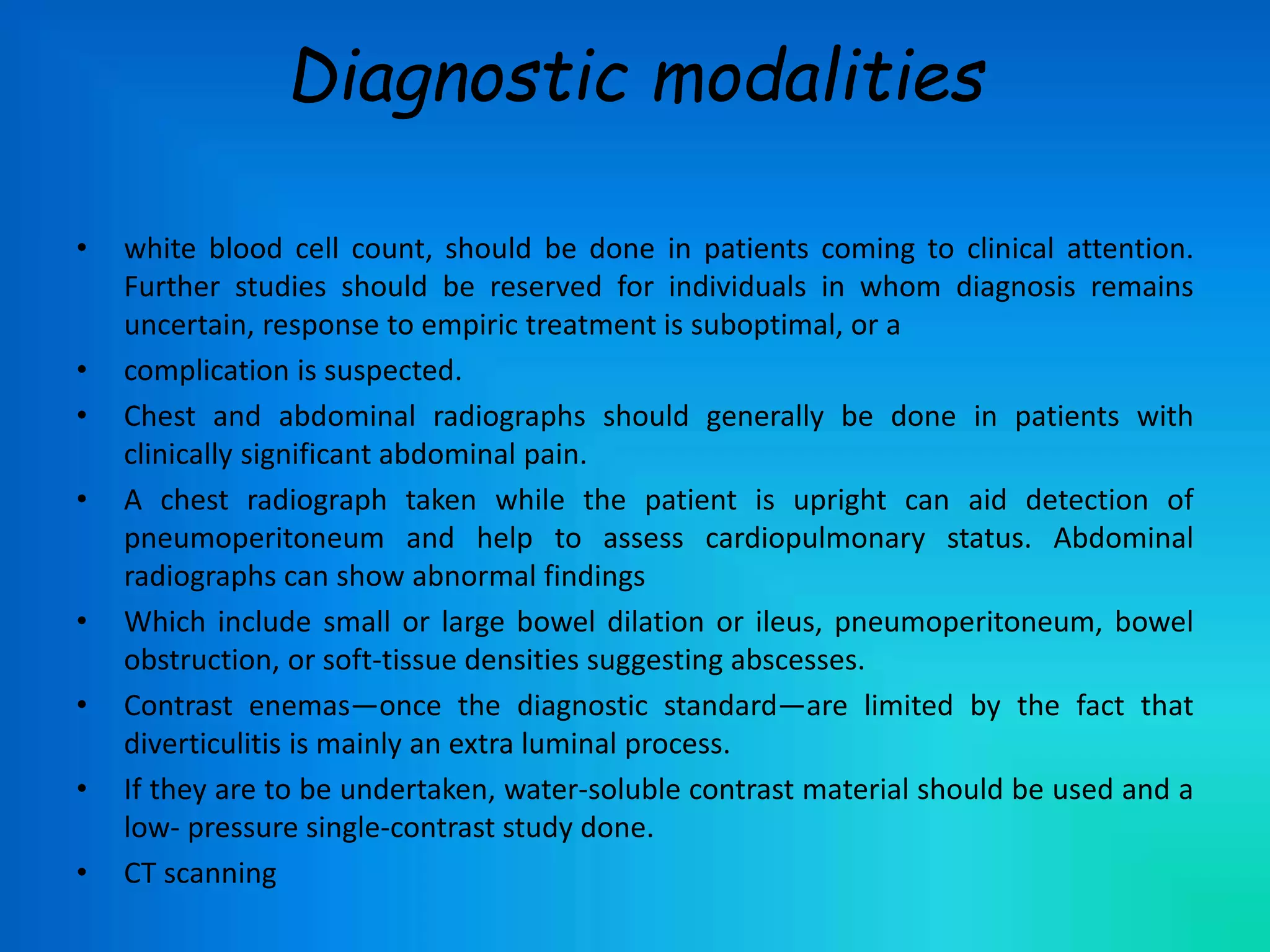 Diagnostic modalities
• white blood cell count, should be done in patients coming to clinical attention.
Further studies should be reserved for individuals in whom diagnosis remains
uncertain, response to empiric treatment is suboptimal, or a
• complication is suspected.
• Chest and abdominal radiographs should generally be done in patients with
clinically significant abdominal pain.
• A chest radiograph taken while the patient is upright can aid detection of
pneumoperitoneum and help to assess cardiopulmonary status. Abdominal
radiographs can show abnormal findings
• Which include small or large bowel dilation or ileus, pneumoperitoneum, bowel
obstruction, or soft-tissue densities suggesting abscesses.
• Contrast enemas—once the diagnostic standard—are limited by the fact that
diverticulitis is mainly an extra luminal process.
• If they are to be undertaken, water-soluble contrast material should be used and a
low- pressure single-contrast study done.
• CT scanning
 