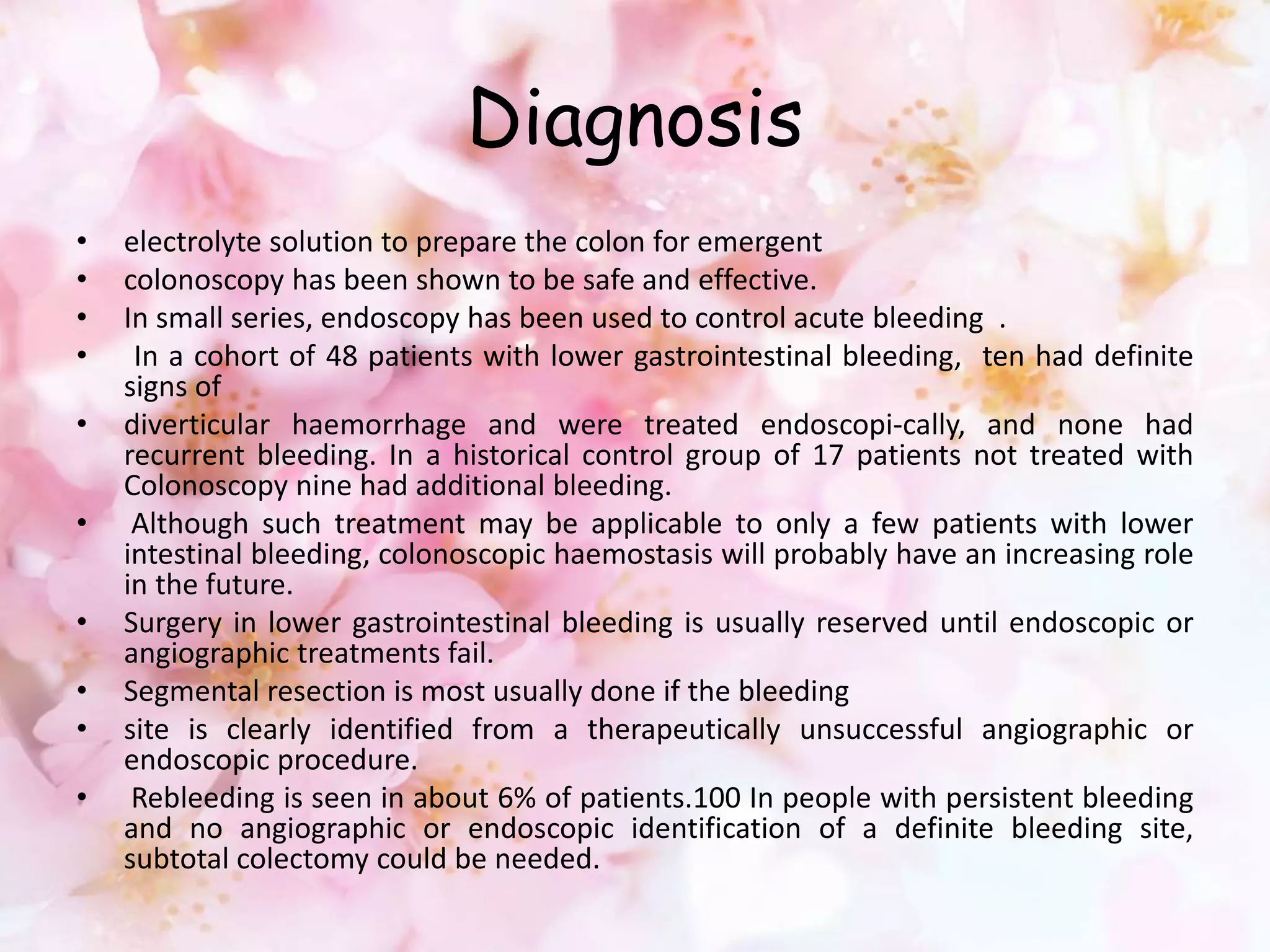 Diagnosis
• electrolyte solution to prepare the colon for emergent
• colonoscopy has been shown to be safe and effective.
• In small series, endoscopy has been used to control acute bleeding .
• In a cohort of 48 patients with lower gastrointestinal bleeding, ten had definite
signs of
• diverticular haemorrhage and were treated endoscopi-cally, and none had
recurrent bleeding. In a historical control group of 17 patients not treated with
Colonoscopy nine had additional bleeding.
• Although such treatment may be applicable to only a few patients with lower
intestinal bleeding, colonoscopic haemostasis will probably have an increasing role
in the future.
• Surgery in lower gastrointestinal bleeding is usually reserved until endoscopic or
angiographic treatments fail.
• Segmental resection is most usually done if the bleeding
• site is clearly identified from a therapeutically unsuccessful angiographic or
endoscopic procedure.
• Rebleeding is seen in about 6% of patients.100 In people with persistent bleeding
and no angiographic or endoscopic identification of a definite bleeding site,
subtotal colectomy could be needed.
 
