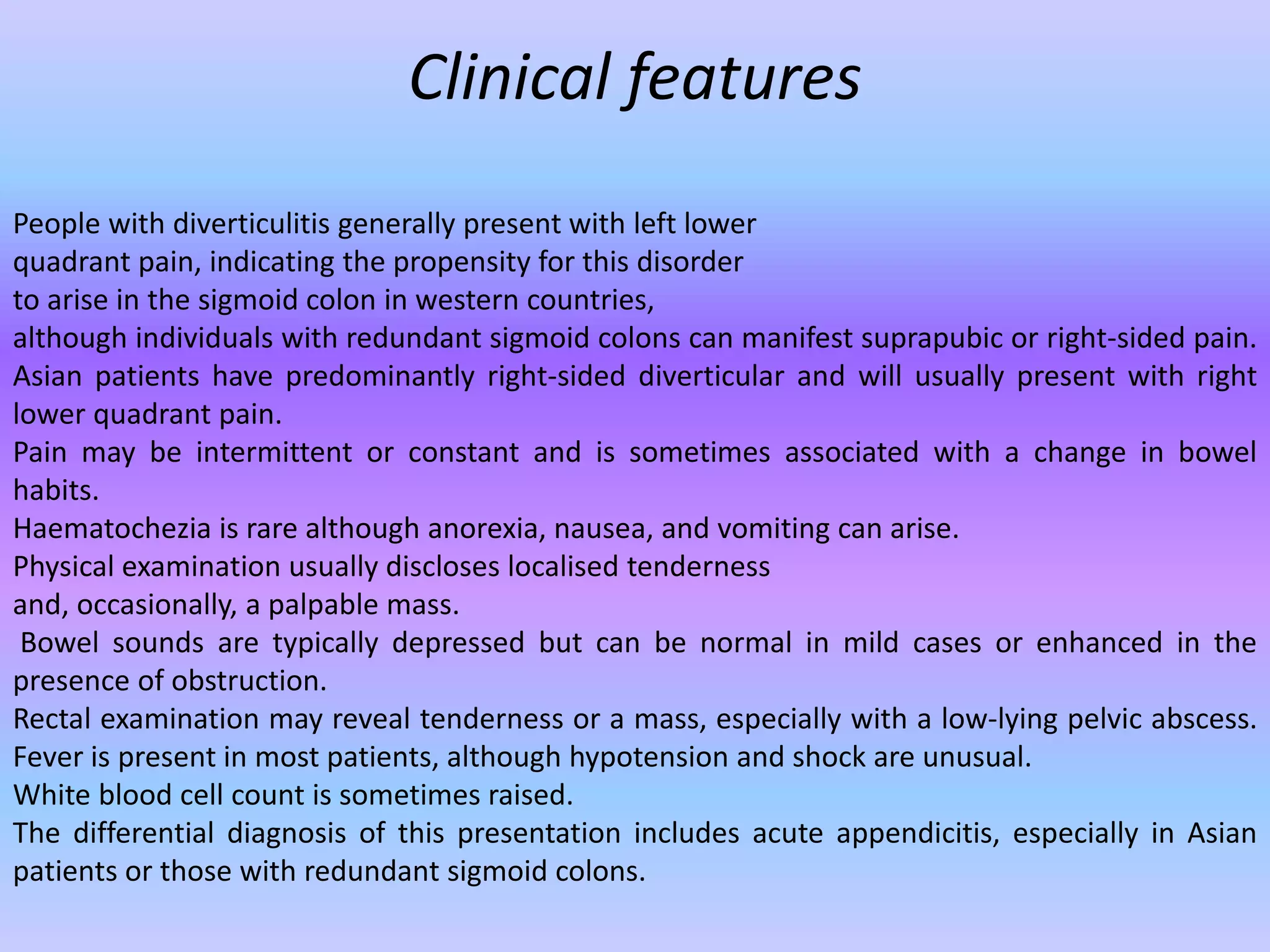 Clinical features
People with diverticulitis generally present with left lower
quadrant pain, indicating the propensity for this disorder
to arise in the sigmoid colon in western countries,
although individuals with redundant sigmoid colons can manifest suprapubic or right-sided pain.
Asian patients have predominantly right-sided diverticular and will usually present with right
lower quadrant pain.
Pain may be intermittent or constant and is sometimes associated with a change in bowel
habits.
Haematochezia is rare although anorexia, nausea, and vomiting can arise.
Physical examination usually discloses localised tenderness
and, occasionally, a palpable mass.
Bowel sounds are typically depressed but can be normal in mild cases or enhanced in the
presence of obstruction.
Rectal examination may reveal tenderness or a mass, especially with a low-lying pelvic abscess.
Fever is present in most patients, although hypotension and shock are unusual.
White blood cell count is sometimes raised.
The differential diagnosis of this presentation includes acute appendicitis, especially in Asian
patients or those with redundant sigmoid colons.
 