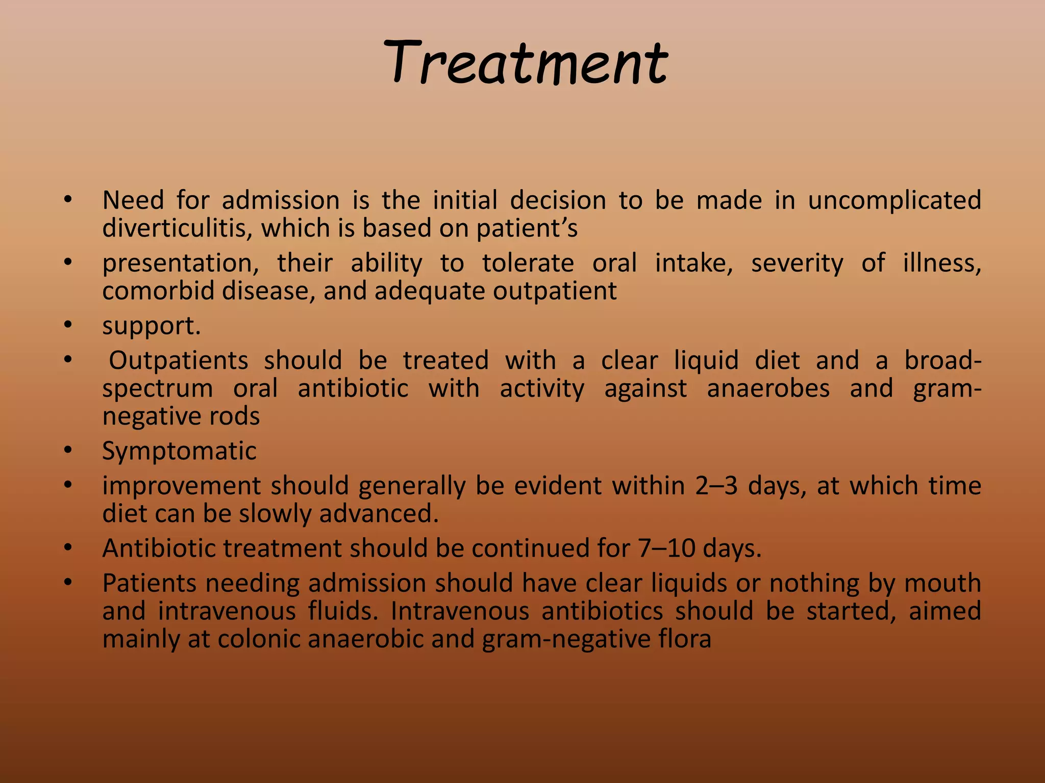 Treatment
• Need for admission is the initial decision to be made in uncomplicated
diverticulitis, which is based on patient’s
• presentation, their ability to tolerate oral intake, severity of illness,
comorbid disease, and adequate outpatient
• support.
• Outpatients should be treated with a clear liquid diet and a broad-
spectrum oral antibiotic with activity against anaerobes and gram-
negative rods
• Symptomatic
• improvement should generally be evident within 2–3 days, at which time
diet can be slowly advanced.
• Antibiotic treatment should be continued for 7–10 days.
• Patients needing admission should have clear liquids or nothing by mouth
and intravenous fluids. Intravenous antibiotics should be started, aimed
mainly at colonic anaerobic and gram-negative flora
 