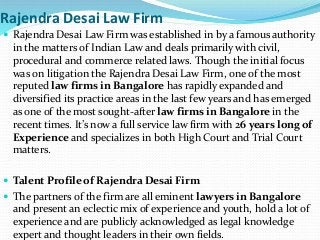 Rajendra Desai Law Firm
 Rajendra Desai Law Firm was established in by a famous authority
in the matters of Indian Law and deals primarily with civil,
procedural and commerce related laws. Though the initial focus
was on litigation the Rajendra Desai Law Firm, one of the most
reputed law firms in Bangalore has rapidly expanded and
diversified its practice areas in the last few years and has emerged
as one of the most sought-after law firms in Bangalore in the
recent times. It’s now a full service law firm with 26 years long of
Experience and specializes in both High Court and Trial Court
matters.
 Talent Profile of Rajendra Desai Firm
 The partners of the firm are all eminent lawyers in Bangalore
and present an eclectic mix of experience and youth, hold a lot of
experience and are publicly acknowledged as legal knowledge
expert and thought leaders in their own fields.
 