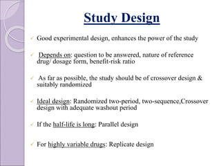 Study Design
 Good experimental design, enhances the power of the study
 Depends on: question to be answered, nature of reference
drug/ dosage form, benefit-risk ratio
 As far as possible, the study should be of crossover design &
suitably randomized
 Ideal design: Randomized two-period, two-sequence,Crossover
design with adequate washout period
 If the half-life is long: Parallel design
 For highly variable drugs: Replicate design
 