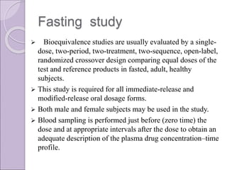 Fasting study
 Bioequivalence studies are usually evaluated by a single-
dose, two-period, two-treatment, two-sequence, open-label,
randomized crossover design comparing equal doses of the
test and reference products in fasted, adult, healthy
subjects.
 This study is required for all immediate-release and
modified-release oral dosage forms.
 Both male and female subjects may be used in the study.
 Blood sampling is performed just before (zero time) the
dose and at appropriate intervals after the dose to obtain an
adequate description of the plasma drug concentration–time
profile.
 