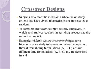 Crossover Designs
 Subjects who meet the inclusion and exclusion study
criteria and have given informed consent are selected at
random.
 A complete crossover design is usually employed, in
which each subject receives the test drug product and the
reference product.
 Examples of Latin-square crossover designs for a
bioequivalence study in human volunteers, comparing
three different drug formulations (A, B, C) or four
different drug formulations (A, B, C, D), are described
in and .
 