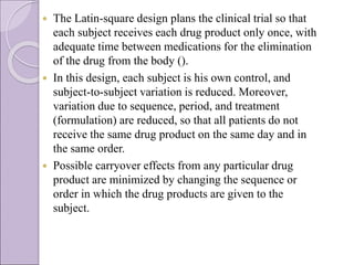  The Latin-square design plans the clinical trial so that
each subject receives each drug product only once, with
adequate time between medications for the elimination
of the drug from the body ().
 In this design, each subject is his own control, and
subject-to-subject variation is reduced. Moreover,
variation due to sequence, period, and treatment
(formulation) are reduced, so that all patients do not
receive the same drug product on the same day and in
the same order.
 Possible carryover effects from any particular drug
product are minimized by changing the sequence or
order in which the drug products are given to the
subject.
 