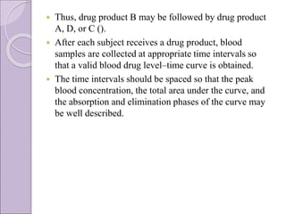  Thus, drug product B may be followed by drug product
A, D, or C ().
 After each subject receives a drug product, blood
samples are collected at appropriate time intervals so
that a valid blood drug level–time curve is obtained.
 The time intervals should be spaced so that the peak
blood concentration, the total area under the curve, and
the absorption and elimination phases of the curve may
be well described.
 