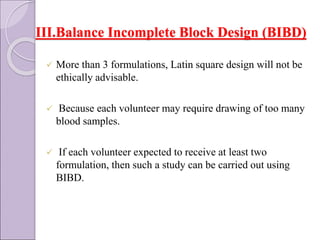 III.Balance Incomplete Block Design (BIBD)
 More than 3 formulations, Latin square design will not be
ethically advisable.
 Because each volunteer may require drawing of too many
blood samples.
 If each volunteer expected to receive at least two
formulation, then such a study can be carried out using
BIBD.
 