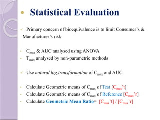  Statistical Evaluation
 Primary concern of bioequivalence is to limit Consumer’s &
Manufacturer’s risk
• Cmax & AUC analysed using ANOVA
• Tmax analysed by non-parametric methods
 Use natural log transformation of Cmax and AUC
• Calculate Geometric means of Cmax of Test [Cmax’t]
• Calculate Geometric means of Cmax of Reference [Cmax’r]
• Calculate Geometric Mean Ratio= [Cmax’t] / [Cmax’r]
 