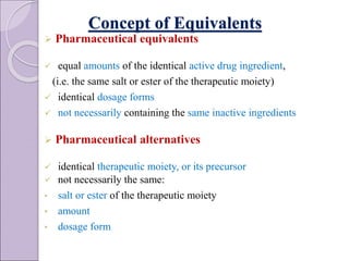 Concept of Equivalents
 Pharmaceutical equivalents
 equal amounts of the identical active drug ingredient,
(i.e. the same salt or ester of the therapeutic moiety)
 identical dosage forms
 not necessarily containing the same inactive ingredients
 Pharmaceutical alternatives
 identical therapeutic moiety, or its precursor
 not necessarily the same:
• salt or ester of the therapeutic moiety
• amount
• dosage form
 
