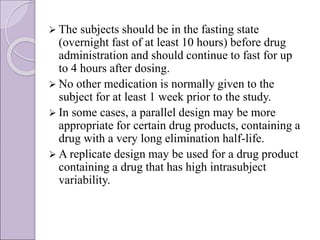  The subjects should be in the fasting state
(overnight fast of at least 10 hours) before drug
administration and should continue to fast for up
to 4 hours after dosing.
 No other medication is normally given to the
subject for at least 1 week prior to the study.
 In some cases, a parallel design may be more
appropriate for certain drug products, containing a
drug with a very long elimination half-life.
 A replicate design may be used for a drug product
containing a drug that has high intrasubject
variability.
 