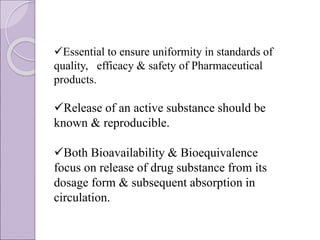 Essential to ensure uniformity in standards of
quality, efficacy & safety of Pharmaceutical
products.
Release of an active substance should be
known & reproducible.
Both Bioavailability & Bioequivalence
focus on release of drug substance from its
dosage form & subsequent absorption in
circulation.
 