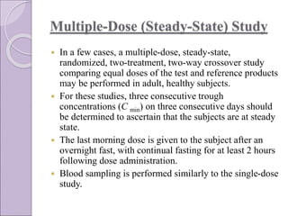 Multiple-Dose (Steady-State) Study
 In a few cases, a multiple-dose, steady-state,
randomized, two-treatment, two-way crossover study
comparing equal doses of the test and reference products
may be performed in adult, healthy subjects.
 For these studies, three consecutive trough
concentrations (C min) on three consecutive days should
be determined to ascertain that the subjects are at steady
state.
 The last morning dose is given to the subject after an
overnight fast, with continual fasting for at least 2 hours
following dose administration.
 Blood sampling is performed similarly to the single-dose
study.
 