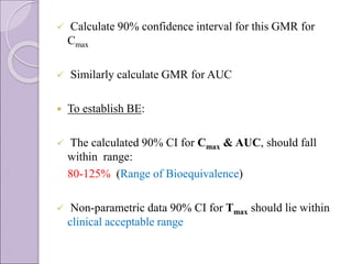  Calculate 90% confidence interval for this GMR for
Cmax
 Similarly calculate GMR for AUC
 To establish BE:
 The calculated 90% CI for Cmax & AUC, should fall
within range:
80-125% (Range of Bioequivalence)
 Non-parametric data 90% CI for Tmax should lie within
clinical acceptable range
 