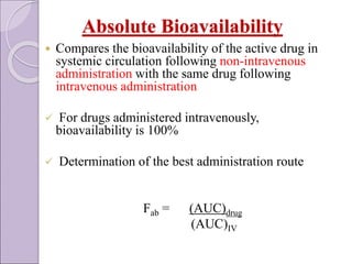 Absolute Bioavailability
 Compares the bioavailability of the active drug in
systemic circulation following non-intravenous
administration with the same drug following
intravenous administration
 For drugs administered intravenously,
bioavailability is 100%
 Determination of the best administration route
Fab = (AUC)drug
(AUC)IV
 