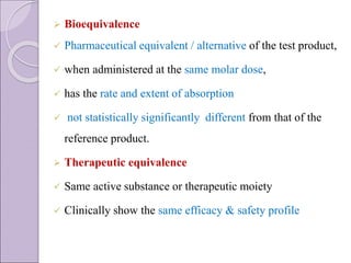  Bioequivalence
 Pharmaceutical equivalent / alternative of the test product,
 when administered at the same molar dose,
 has the rate and extent of absorption
 not statistically significantly different from that of the
reference product.
 Therapeutic equivalence
 Same active substance or therapeutic moiety
 Clinically show the same efficacy & safety profile
 