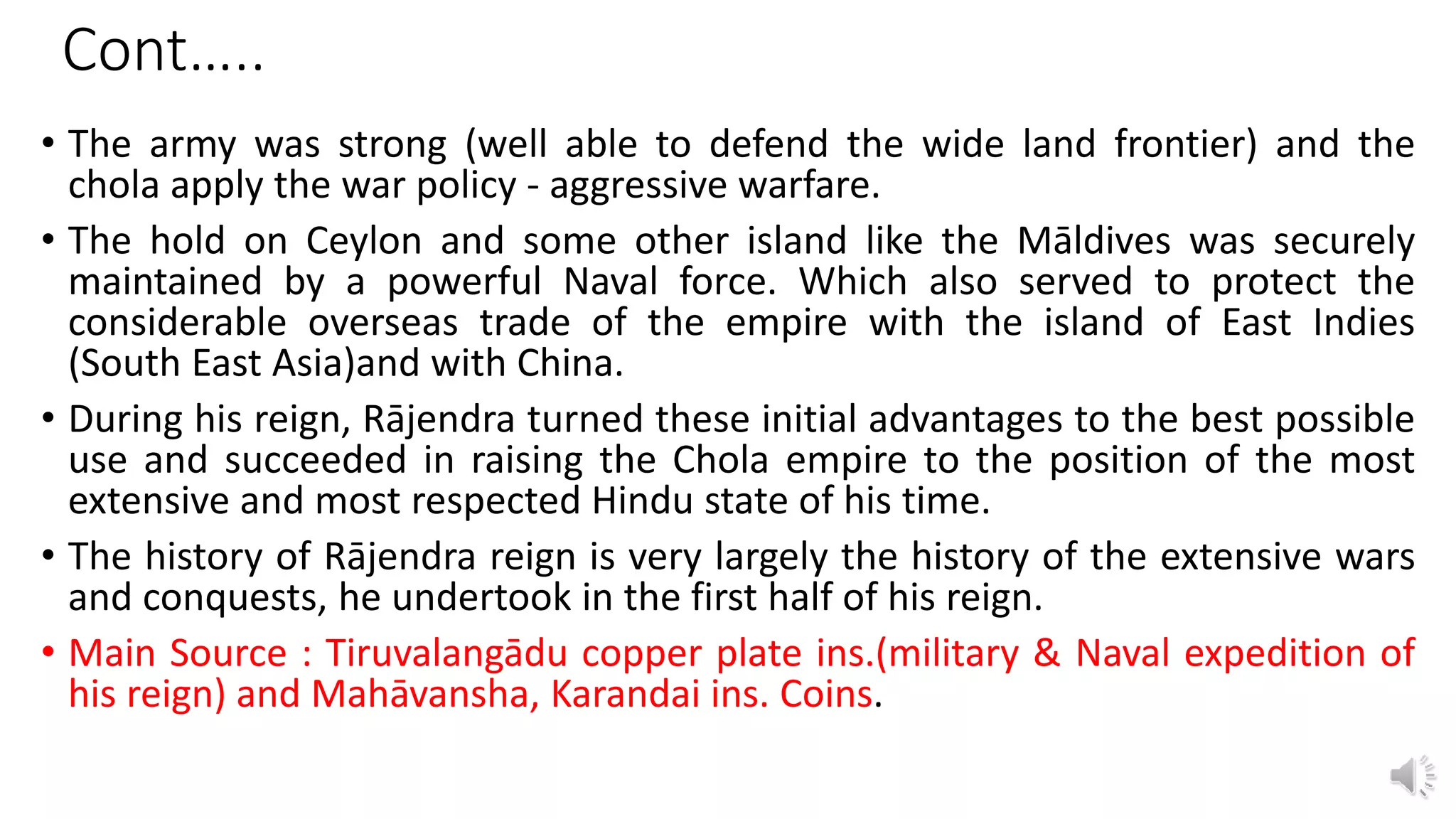 Cont…..
• The army was strong (well able to defend the wide land frontier) and the
chola apply the war policy - aggressive warfare.
• The hold on Ceylon and some other island like the Māldives was securely
maintained by a powerful Naval force. Which also served to protect the
considerable overseas trade of the empire with the island of East Indies
(South East Asia)and with China.
• During his reign, Rājendra turned these initial advantages to the best possible
use and succeeded in raising the Chola empire to the position of the most
extensive and most respected Hindu state of his time.
• The history of Rājendra reign is very largely the history of the extensive wars
and conquests, he undertook in the first half of his reign.
• Main Source : Tiruvalangādu copper plate ins.(military & Naval expedition of
his reign) and Mahāvansha, Karandai ins. Coins.
 