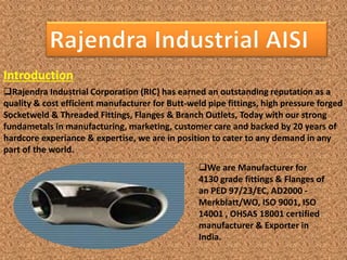 Introduction
Rajendra Industrial Corporation (RIC) has earned an outstanding reputation as a
quality & cost efficient manufacturer for Butt-weld pipe fittings, high pressure forged
Socketweld & Threaded Fittings, Flanges & Branch Outlets, Today with our strong
fundametals in manufacturing, marketing, customer care and backed by 20 years of
hardcore experiance & expertise, we are in position to cater to any demand in any
part of the world.
We are Manufacturer for
4130 grade fittings & Flanges of
an PED 97/23/EC, AD2000 -
Merkblatt/WO, ISO 9001, ISO
14001 , OHSAS 18001 certified
manufacturer & Exporter in
India.
 