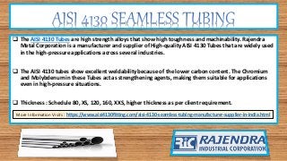 The AISI 4130 Tubes are high strength alloys that show high toughness and machinability. Rajendra
Metal Corporation is a manufacturer and supplier of High-quality AISI 4130 Tubes that are widely used
in the high-pressure applications across several industries.
 The AISI 4130 tubes show excellent weldability because of the lower carbon content. The Chromium
and Molybdenum in these Tubes act as strengthening agents, making them suitable for applications
even in high-pressure situations.
 Thickness : Schedule 80, XS, 120, 160, XXS, higher thickness as per client requirement.
More Information Visits : https://www.aisi4130fitting.com/aisi-4130-seamless-tubing-manufacturer-supplier-in-india.html
 