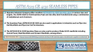  Rajendra Industrial Company offers excellent ASTM A519 Gr 4130 Seamless pipes in various sizes and
lengths. The ASTM A519 Gr 4130 Seamless Pipes are low alloy steel manufactured using a combination
of molybdenum and chromium.
 The Seamless Pipes ASTM A519 GR 4130 are also used in applications in industries such as Pipe Line
End Manifolds and Pipe Line End Terminations.
 The ASTM A519 Gr 4130 Seamless Pipes are also used to produce Choke & Kill manifolds including
Control Panel, Mud Manifolds and Cement Manifolds, among others.
More Information Visits : https://www.aisi4130fitting.com/astm-a519-gr-4130-seamless-pipes-manufacturer-supplier-in-india.html
 