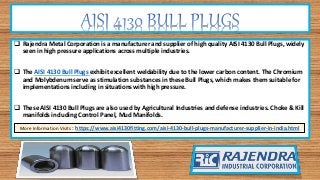  Rajendra Metal Corporation is a manufacturer and supplier of high quality AISI 4130 Bull Plugs, widely
seen in high pressure applications across multiple industries.
 The AISI 4130 Bull Plugs exhibit excellent weldability due to the lower carbon content. The Chromium
and Molybdenum serve as stimulation substances in these Bull Plugs, which makes them suitable for
implementations including in situations with high pressure.
 These AISI 4130 Bull Plugs are also used by Agricultural Industries and defense industries. Choke & Kill
manifolds including Control Panel, Mud Manifolds.
More Information Visits : https://www.aisi4130fitting.com/aisi-4130-bull-plugs-manufacturer-supplier-in-india.html
 