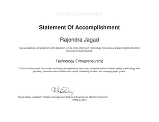 Chuck Eesley, Assistant Professor, Management Science & Engineering, Stanford University
Statement Of Accomplishment
Rajendra Jagad
has successfully completed and with distinction, a free online offering of Technology Entrepreneurship provided by Stanford
University through NovoEd.
Technology Entrepreneurship
This course discussed the process technology entrepreneurs use to start companies which involves taking a technology idea,
gathering resources such as talent and capital, marketing the idea, and managing rapid growth.
APRIL 3, 2014
 