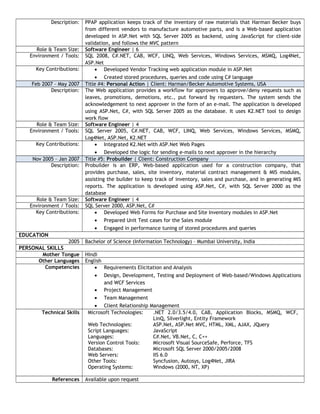 Description: PPAP application keeps track of the inventory of raw materials that Harman Becker buys
from different vendors to manufacture automotive parts, and is a Web-based application
developed in ASP.Net with SQL Server 2005 as backend, using JavaScript for client-side
validation, and follows the MVC pattern
Role & Team Size: Software Engineer | 6
Environment / Tools: SQL 2008, C#.NET, CAB, WCF, LINQ, Web Services, Windows Services, MSMQ, Log4Net,
ASP.Net
Key Contributions: • Developed Vendor Tracking web application module in ASP.Net
• Created stored procedures, queries and code using C# language
Feb 2007 – May 2007 Title #4: Personal Action | Client: Harman/Becker Automotive Systems, USA
Description: The Web application provides a workflow for approvers to approve/deny requests such as
leaves, promotions, demotions, etc., put forward by requesters. The system sends the
acknowledgement to next approver in the form of an e-mail. The application is developed
using ASP.Net, C#, with SQL Server 2005 as the database. It uses K2.NET tool to design
work flow
Role & Team Size: Software Engineer | 4
Environment / Tools: SQL Server 2005, C#.NET, CAB, WCF, LINQ, Web Services, Windows Services, MSMQ,
Log4Net, ASP.Net, K2.NET
Key Contributions: • Integrated K2.Net with ASP.Net Web Pages
• Developed the logic for sending e-mails to next approver in the hierarchy
Nov 2005 – Jan 2007 Title #5: Probuilder | Client: Construction Company
Description: Probuilder is an ERP, Web-based application used for a construction company, that
provides purchase, sales, site inventory, material contract management & MIS modules,
assisting the builder to keep track of inventory, sales and purchase, and in generating MIS
reports. The application is developed using ASP.Net, C#, with SQL Server 2000 as the
database
Role & Team Size: Software Engineer | 4
Environment / Tools: SQL Server 2000, ASP.Net, C#
Key Contributions: • Developed Web Forms for Purchase and Site Inventory modules in ASP.Net
• Prepared Unit Test cases for the Sales module
• Engaged in performance tuning of stored procedures and queries
EDUCATION
2005 Bachelor of Science (Information Technology) – Mumbai University, India
PERSONAL SKILLS
Mother Tongue Hindi
Other Languages English
Competencies • Requirements Elicitation and Analysis
• Design, Development, Testing and Deployment of Web-based/Windows Applications
and WCF Services
• Project Management
• Team Management
• Client Relationship Management
Technical Skills Microsoft Technologies: .NET 2.0/3.5/4.0, CAB, Application Blocks, MSMQ, WCF,
LinQ, Silverlight, Entity Framework
Web Technologies: ASP.Net, ASP.Net MVC, HTML, XML, AJAX, JQuery
Script Languages: JavaScript
Languages: C#.Net, VB.Net, C, C++
Version Control Tools: Microsoft Visual SourceSafe, Perforce, TFS
Databases: Microsoft SQL Server 2000/2005/2008
Web Servers: IIS 6.0
Other Tools: Syncfusion, Autosys, Log4Net, JIRA
Operating Systems: Windows (2000, NT, XP)
References Available upon request
 