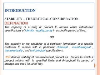 STABILITY – THEORITICAL CONSIDERATION
The capacity of a drug or product to remain within established
specifications of identity , quality, purity in a specific period of time.
OR
The capacity or the capability of a particular formulation in a specific
container to remain with in particular chemical , microbiological ,
therapeutically , and toxicological specifications.
USP defines stability of pharmaceutical product as , “extent to which a
product retains with in specified limits and throughout its period of
storage and use ( i.e. shelf life).
21
 