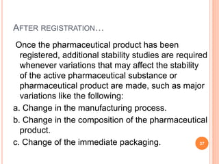 AFTER REGISTRATION…
Once the pharmaceutical product has been
registered, additional stability studies are required
whenever variations that may affect the stability
of the active pharmaceutical substance or
pharmaceutical product are made, such as major
variations like the following:
a. Change in the manufacturing process.
b. Change in the composition of the pharmaceutical
product.
c. Change of the immediate packaging. 37
 