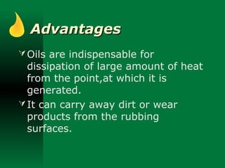 AdvantagesAdvantages
Oils are indispensable for
dissipation of large amount of heat
from the point,at which it is
generated.
It can carry away dirt or wear
products from the rubbing
surfaces.
 