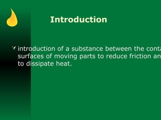 Introduction
 introduction of a substance between the conta
surfaces of moving parts to reduce friction an
to dissipate heat.
 