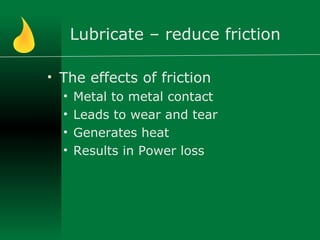 Lubricate – reduce friction
• The effects of friction
• Metal to metal contact
• Leads to wear and tear
• Generates heat
• Results in Power loss
 