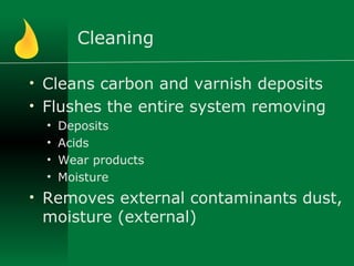 Cleaning
• Cleans carbon and varnish deposits
• Flushes the entire system removing
• Deposits
• Acids
• Wear products
• Moisture
• Removes external contaminants dust,
moisture (external)
 