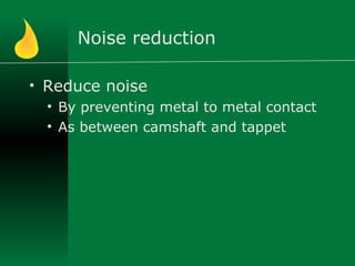 Noise reduction
• Reduce noise
• By preventing metal to metal contact
• As between camshaft and tappet
 