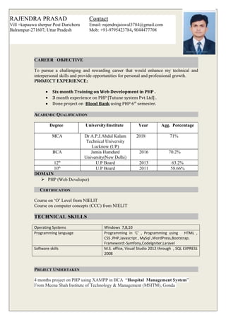 CAREER OBJECTIVE
To pursue a challenging and rewarding career that would enhance my technical and
interpersonal skills and provide opportunities for personal and professional growth.
PROJECT EXPERIENCE:
• Six month Training on Web Development in PHP .
• 3 month experience on PHP [Tutune system Pvt Ltd] .
• Done project on Blood Bank using PHP 6th
semester.
ACADEMIC QUALIFICATION
Degree University/Institute Year Agg. Percentage
MCA Dr A.P.J.Abdul Kalam
Technical University
Lucknow (UP)
2018 71%
BCA Jamia Hamdard
University(New Delhi)
2016 70.2%
12th
U.P Board 2013 63.2%
10th
U.P Board 2011 58.66%
DOMAIN
 PHP (Web Developer)
CERTIFICATION
Course on ‘O’ Level from NIELIT
Course on computer concepts (CCC) from NIELIT
TECHNICAL SKILLS
Operating Systems Windows 7,8,10
Programming language Programming in ‘C’ , Programming using HTML ,
CSS ,PHP,Javascript , MySql ,WordPress,Bootstrap.
Frameword:-Symfony,Codelgniter,Laravel
Software skills M.S. office, Visual Studio 2012 through , SQL EXPRESS
2008
PROJECT UNDERTAKEN
4 months project on PHP using XAMPP in BCA “Hospital Management System”
From Meena Shah Institute of Technology & Management (MSITM), Gonda
RAJENDRA PRASAD
Vill =kapauwa sherpur Post Darichora
Balrampur-271607, Uttar Pradesh
Contact
Email: rajendrajaiswal3784@gmail.com
Mob: +91-9795423784, 9044477708
 
