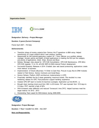Designation: Delivery – Project Manager
Duration: 8 years (Current Company)
Period April 2007 – Till Date
Achievement/s:
 Transition phase of moving projects from Century link IT operations to IBM setup. Helped
transitioning of 3 major projects which I was previous handling.
 Responsible for 240 stacked application support 24 * 7 from offshore as a portfolio delivery
manager. Include uptime and health of these applications in meeting the SLA per the category
and priority of applications. (Gold, Silver, Bronze and Blue)
 Delivery Manager roles played for CPE E2E Consolidation, CPE E2E Maintenance, CPE BAU,
CPE E2E Upgrade 11i to 12i, eFLOW INPS & EMG internal Product development.
 Successful Quarterly Releases in 2014. Enabled Java web based provisioning applications create
more revenue to business
 Implementation of Oracle eBusiness 11i Order to Cash flow, Procure to pay flow & CRM modules
related to Field Service, Service Contracts and Install Base.
 Service Delivery Platform (SDP) architecture implementation in CPE.
 Proactively identified the top 5 areas generating maximum tickets. This resulted in a new
Hardening release for CPE. Post production support handling experience.
 Created CPE AIP team to monitor & maximize synergies. Application up time 99.6%
 Brought down backlog ticket count from 300+ to 20 tickets. TAT was improved from 12.8 days to
2.5 days. ITOT reached a high of 92%
 With increased order fulfillment and reduced Turnaround time (TAT), helped business meet the
target revenue for 2012 , 2013
 Outstanding Team award for BSS division during 2008-2009.
Designation: Project Manager
Duration: 1 Year 1 month Feb 2006 – Mar 2007
Role and Responsibility:
Organization Details
 