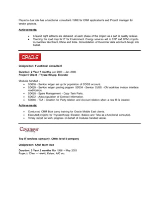 Played a dual role has a functional consultant / SME for CRM application/s and Project manager for
vendor projects.
Achievements:
 Ensured right artifacts are delivered at each phase of the project as a part of quality reviews.
 Planning the road map for IT for Environment Energy services wrt to ERP and CRM projects
in countries like Brazil, China and India. Consolidation of Customer data architect design into
Siebel.
Designation: Functional consultant
Duration: 2 Year 7 months Jun 2003 – Jan 2006
Project / Client - ThyssenKrupp Elevator
Modules handled -
 SD016 - Service ledger set up for population of COGS account.
 SD020 - Service ledger posting program SD034 - Service CoGS - OM workflow invoice interface
modification.
 SD028 - Spare Management - Copy Task Parts.
 SD032 - Auto population of Contract Information.
 SD046 - TCA - Creation for Party relation and Account relation when a new IB is created.
Achievements:
 Conducted CRM Boot camp training for Oracle Middle East clients.
 Executed projects for ThyssenKrupp Elevator, Baleco and Telia as a functional consulted.
 Timely report on work progress on behalf of modules handled above.
Top IT services company. CMMi level 5 company
Designation: CRM team lead
Duration: 5 Year 2 months Mar 1998 – May 2003
Project / Client – Hewitt, Kaiser, AIG etc
 
