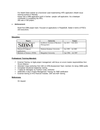 For Hewitt Client worked as a functional Lead implementing HITS application (Hewitt issue
tracking system) in Remedy.
Kaiser had a CRM application build in Vantive –people soft application. As a developer
contributed in completing the ITR’s.
AIG was a Y2K project.
 Achievement:
Build First CRM project team. Focused on applications in PeopleSoft, Siebel in terms of POC’s
and executions.
Education:
Degree University Tenure
MBA Executive (Finance) Symbiosis Institute of Business
Management
Jun 2011 – Feb 2014
Masterof Computer
applications
Madurai Kamaraj University Jun 1999 – Jul 2003
Bachelor of Science ( PCM) Bangalore University Apr 1994 - Jul 1997
Professional Training Attended:
 External Training on Agile project management with focus on scrum master responsibilities from
Scrum Alliance.
 Attended 3 days workshop from QAI on ATM (Assessment Team member) for doing CMMi audits
 Completed Situational leadership training
 7 habits for Managers by Franklyn covey institution
 SABCON’s 5 day’s Project Management Training for PMP certification
 External training on R12 financial modules. OAF and ADF training
References:
On request
 