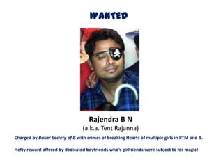 WANTED




                                    Rajendra B N
                                 (a.k.a. Tent Rajanna)
Charged by Bakar Society of B with crimes of breaking Hearts of multiple girls in IITM and B.

Hefty reward offered by dedicated boyfriends who’s girlfriends were subject to his magic!
 