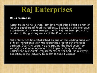 Raj Enterprises    Raj’s Business , Since its founding in 1982, Raj has established itself as one of leading suppliers of Food ingredients. Backed by the immense experience of our overseas partner’s, Raj has been providing service to the growing needs of the Food sectors. Raj Enterprises has established as one of the leading suppliers of food ingredients with the expert backup of our overseas partners.Over the years we are serving the food sector by supplying valuable ingredients of impeccable quality.We understand our clients requirements better and use our vast expertise in the industry to enahnce their business 