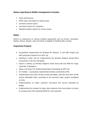 Status reporting to Middle management includes:


   •   Team performance.
   •   MTTR mean time taken to resolve issue.
   •   Corrective actions report
   •   Corrective actions for customers
   •   Detailed analysis reports for current issues



Skills:

Hand’s on experience on various wireless equipments such as Proxim, Axxcelera,
Radwin, Nexus, Airspan, point red which is capable of handling 802.11a/b/g


Important Projects


   •   Successfully implemented the Wireless RF network, in 103 CBD Project and
       400 Corporate Customers for SIFY Ltd.
   •   Handling A major role for implementing the Wireless Adaptive Broad Band
       connectivity in all over Karnataka.
   •   Expert in setting up Wireless Adaptive broad band LAN and WAN for major
       corporate in Bangalore.
   •   Setup a 24 tower For Wireless Broad Band Technology At SIFY Ltd.
   •   On mobiles – successfully implemented wireless connectivity 8 Mb
   •   Implemented more than 25 bstn across Karnataka, with the more than 45 Mb
       service affordable Pop’s, according to the business need, project completed
       on time.
   •   Implementation of mallur customer microwave link service extended by
       Railtel.
   •   Implemented the wireless for Apex Auto customer from hop location to direct
       to wireless point from Darwhad BSTN for cost reduction.
 