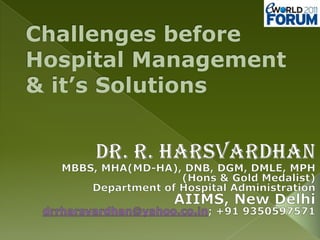Challenges before Hospital Management & it’s Solutions Dr. R. Harsvardhan MBBS, MHA(MD-HA), DNB, DGM, DMLE, MPH (Hons & Gold Medalist) Department of Hospital Administration AIIMS, New Delhi drrharsvardhan@yahoo.co.in; +91 9350597571 