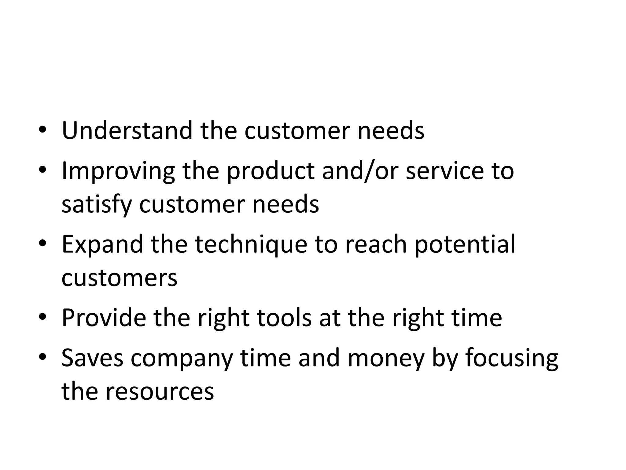 • Understand the customer needs
• Improving the product and/or service to
satisfy customer needs
• Expand the technique to reach potential
customers
• Provide the right tools at the right time
• Saves company time and money by focusing
the resources
 
