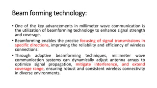 Beam forming technology:
• One of the key advancements in millimeter wave communication is
the utilization of beamforming technology to enhance signal strength
and coverage.
• Beamforming enables the precise focusing of signal transmissions in
specific directions, improving the reliability and efficiency of wireless
connections.
• Through adaptive beamforming techniques, millimeter wave
communication systems can dynamically adjust antenna arrays to
optimize signal propagation, mitigate interference, and extend
coverage range, ensuring robust and consistent wireless connectivity
in diverse environments.
 