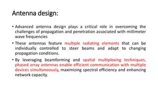 Antenna design:
• Advanced antenna design plays a critical role in overcoming the
challenges of propagation and penetration associated with millimeter
wave frequencies
• These antennas feature multiple radiating elements that can be
individually controlled to steer beams and adapt to changing
propagation conditions.
• By leveraging beamforming and spatial multiplexing techniques,
phased array antennas enable efficient communication with multiple
devices simultaneously, maximizing spectral efficiency and enhancing
network capacity.
 